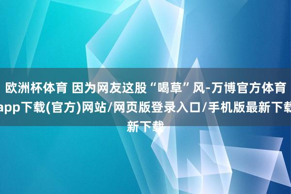 欧洲杯体育 因为网友这股“喝草”风-万博官方体育app下载(官方)网站/网页版登录入口/手机版最新下载