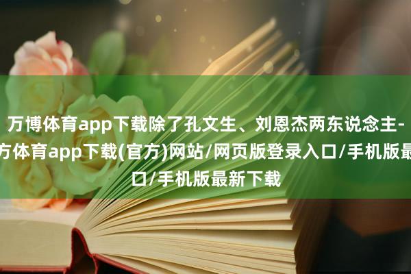万博体育app下载除了孔文生、刘恩杰两东说念主-万博官方体育app下载(官方)网站/网页版登录入口/手机版最新下载