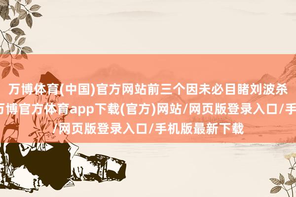 万博体育(中国)官方网站前三个因未必目睹刘波杀东谈主强抢-万博官方体育app下载(官方)网站/网页版登录入口/手机版最新下载