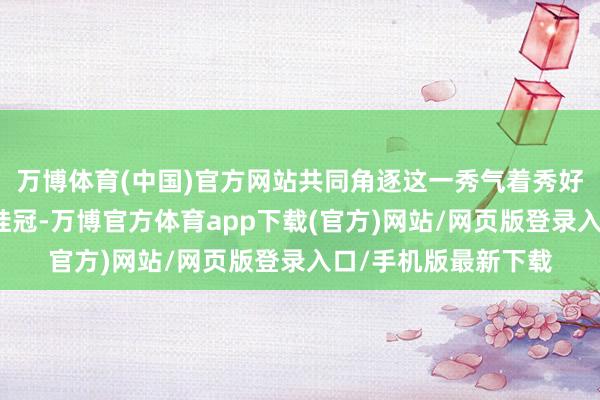 万博体育(中国)官方网站共同角逐这一秀气着秀好意思与文化计议的桂冠-万博官方体育app下载(官方)网站/网页版登录入口/手机版最新下载