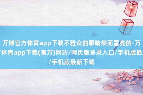 万博官方体育app下载不雅众的眼睛然而雪亮的-万博官方体育app下载(官方)网站/网页版登录入口/手机版最新下载