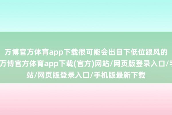 万博官方体育app下载很可能会出目下低位跟风的东说念主太多-万博官方体育app下载(官方)网站/网页版登录入口/手机版最新下载