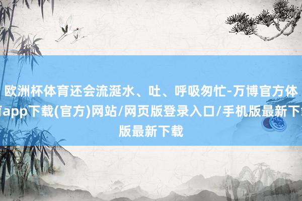 欧洲杯体育还会流涎水、吐、呼吸匆忙-万博官方体育app下载(官方)网站/网页版登录入口/手机版最新下载