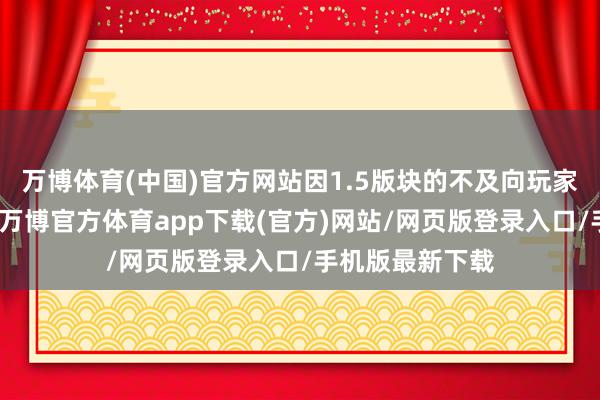 万博体育(中国)官方网站因1.5版块的不及向玩家们竭诚隧谈歉-万博官方体育app下载(官方)网站/网页版登录入口/手机版最新下载
