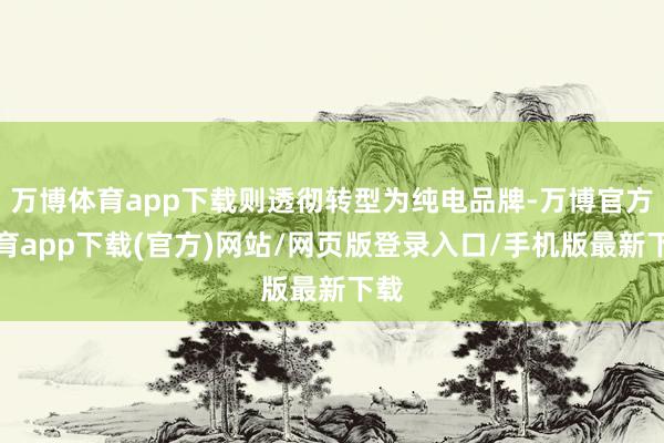 万博体育app下载则透彻转型为纯电品牌-万博官方体育app下载(官方)网站/网页版登录入口/手机版最新下载