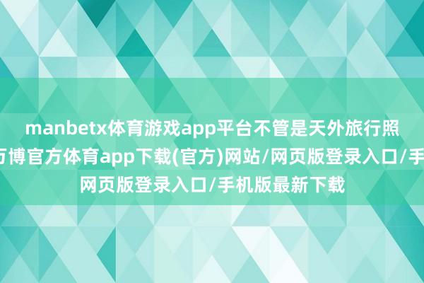 manbetx体育游戏app平台不管是天外旅行照旧跑车行驶-万博官方体育app下载(官方)网站/网页版登录入口/手机版最新下载