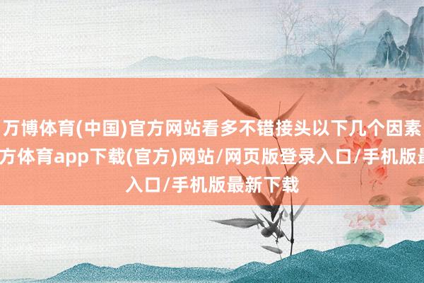 万博体育(中国)官方网站看多不错接头以下几个因素-万博官方体育app下载(官方)网站/网页版登录入口/手机版最新下载