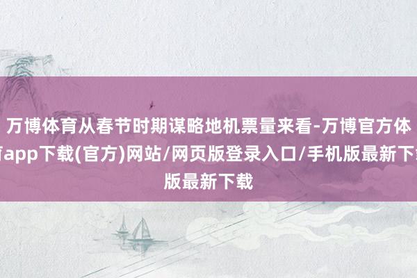 万博体育从春节时期谋略地机票量来看-万博官方体育app下载(官方)网站/网页版登录入口/手机版最新下载