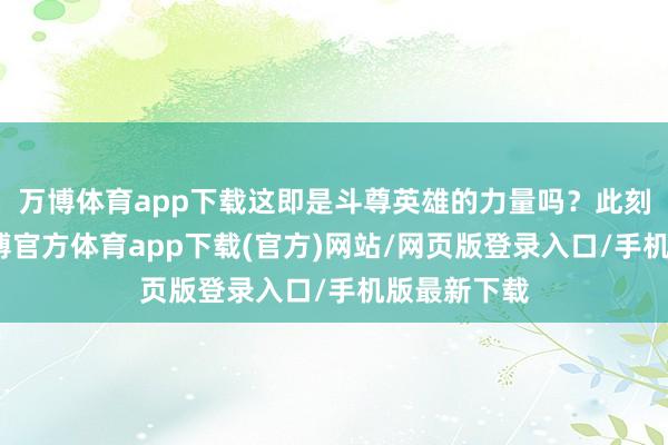 万博体育app下载这即是斗尊英雄的力量吗？此刻他自信-万博官方体育app下载(官方)网站/网页版登录入口/手机版最新下载
