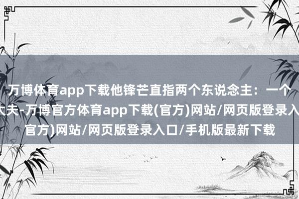 万博体育app下载他锋芒直指两个东说念主：一个是手术台上的麻醉大夫-万博官方体育app下载(官方)网站/网页版登录入口/手机版最新下载