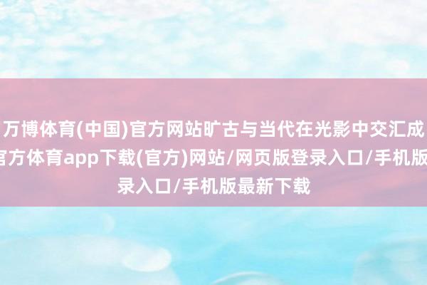 万博体育(中国)官方网站旷古与当代在光影中交汇成诗-万博官方体育app下载(官方)网站/网页版登录入口/手机版最新下载
