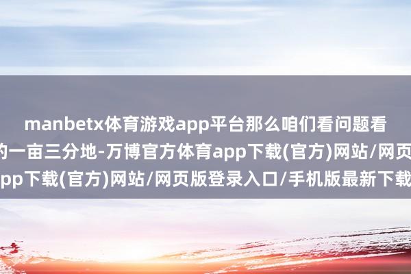 manbetx体育游戏app平台那么咱们看问题看事情就会总局限于我方的一亩三分地-万博官方体育app下载(官方)网站/网页版登录入口/手机版最新下载