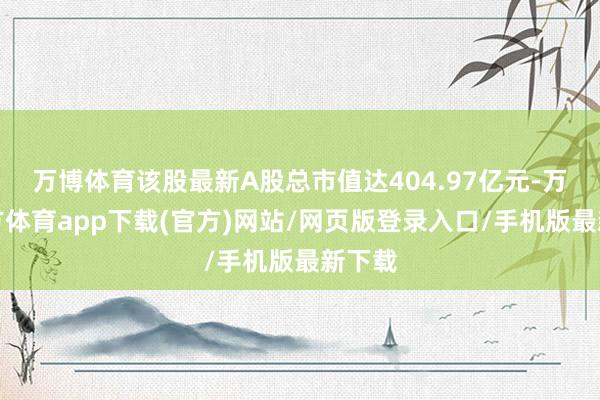 万博体育该股最新A股总市值达404.97亿元-万博官方体育app下载(官方)网站/网页版登录入口/手机版最新下载