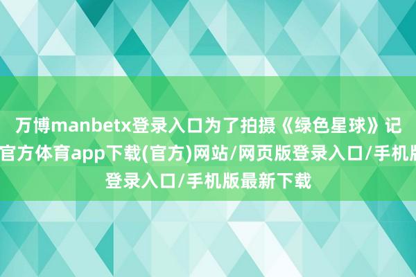万博manbetx登录入口为了拍摄《绿色星球》记载片-万博官方体育app下载(官方)网站/网页版登录入口/手机版最新下载