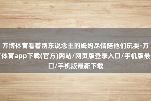 万博体育看着别东说念主的姆妈尽情陪他们玩耍-万博官方体育app下载(官方)网站/网页版登录入口/手机版最新下载