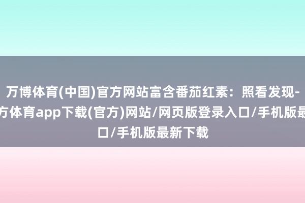 万博体育(中国)官方网站富含番茄红素：照看发现-万博官方体育app下载(官方)网站/网页版登录入口/手机版最新下载