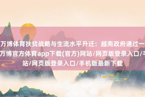 万博体育扶贫战略与生流水平升迁：越南政府通过一系列扶贫战略-万博官方体育app下载(官方)网站/网页版登录入口/手机版最新下载