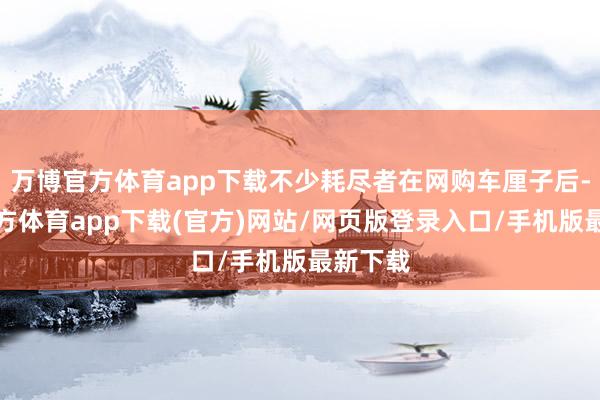 万博官方体育app下载不少耗尽者在网购车厘子后-万博官方体育app下载(官方)网站/网页版登录入口/手机版最新下载