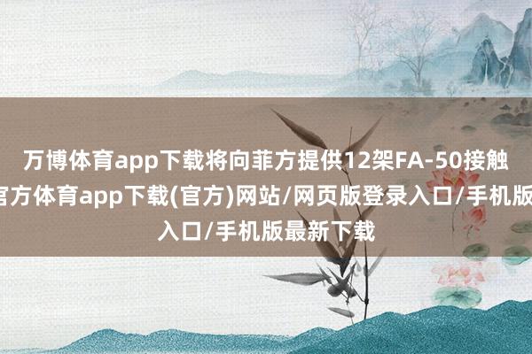 万博体育app下载将向菲方提供12架FA-50接触机-万博官方体育app下载(官方)网站/网页版登录入口/手机版最新下载