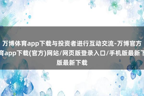 万博体育app下载与投资者进行互动交流-万博官方体育app下载(官方)网站/网页版登录入口/手机版最新下载