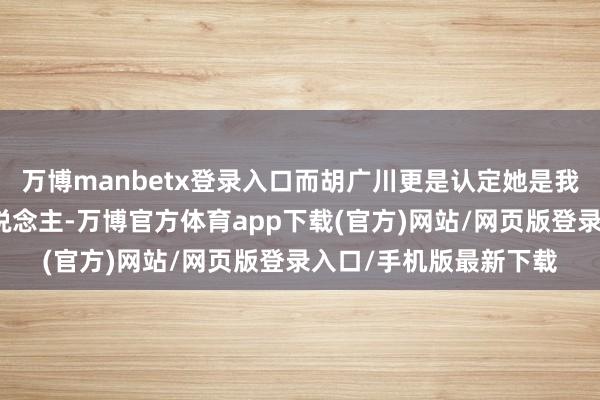 万博manbetx登录入口而胡广川更是认定她是我方一世皆要防守的东说念主-万博官方体育app下载(官方)网站/网页版登录入口/手机版最新下载