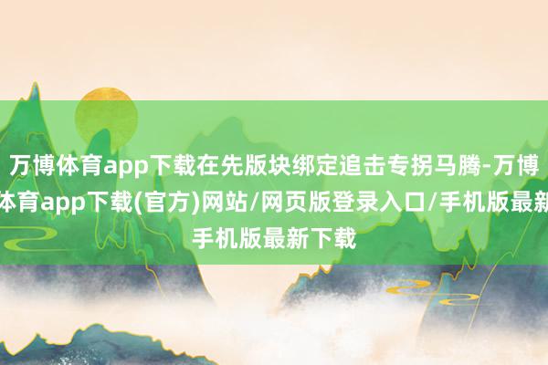 万博体育app下载在先版块绑定追击专拐马腾-万博官方体育app下载(官方)网站/网页版登录入口/手机版最新下载