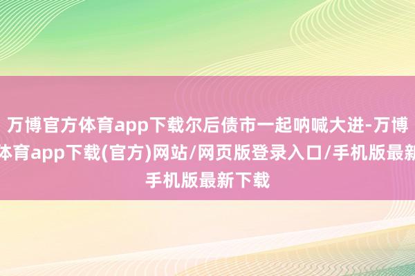 万博官方体育app下载尔后债市一起呐喊大进-万博官方体育app下载(官方)网站/网页版登录入口/手机版最新下载
