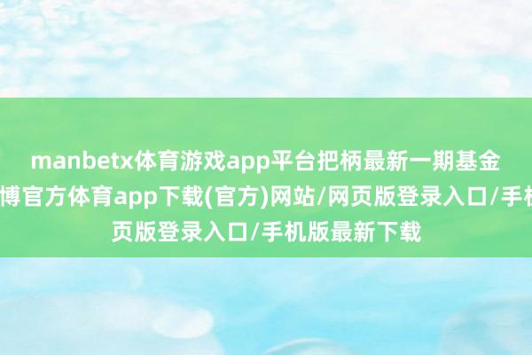 manbetx体育游戏app平台把柄最新一期基金季报袒露-万博官方体育app下载(官方)网站/网页版登录入口/手机版最新下载