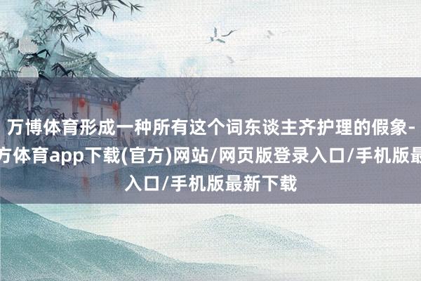 万博体育形成一种所有这个词东谈主齐护理的假象-万博官方体育app下载(官方)网站/网页版登录入口/手机版最新下载