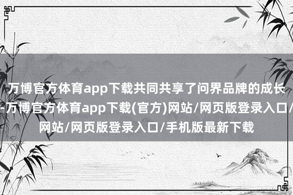 万博官方体育app下载共同共享了问界品牌的成长过程与后光确立-万博官方体育app下载(官方)网站/网页版登录入口/手机版最新下载