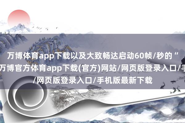 万博体育app下载以及大致畅达启动60帧/秒的“高性能时势”-万博官方体育app下载(官方)网站/网页版登录入口/手机版最新下载