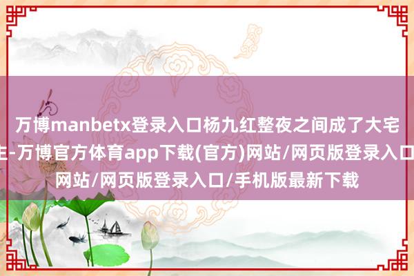 万博manbetx登录入口杨九红整夜之间成了大宅门里话事东说念主-万博官方体育app下载(官方)网站/网页版登录入口/手机版最新下载