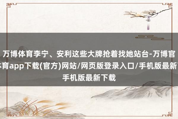 万博体育李宁、安利这些大牌抢着找她站台-万博官方体育app下载(官方)网站/网页版登录入口/手机版最新下载