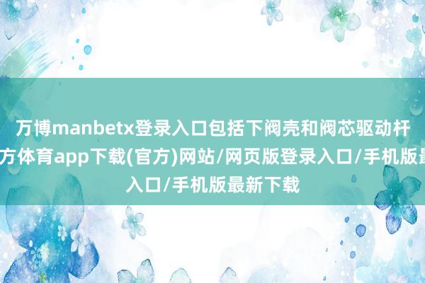 万博manbetx登录入口包括下阀壳和阀芯驱动杆-万博官方体育app下载(官方)网站/网页版登录入口/手机版最新下载
