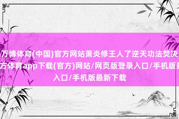 万博体育(中国)官方网站萧炎修王人了逆天功法焚决-万博官方体育app下载(官方)网站/网页版登录入口/手机版最新下载