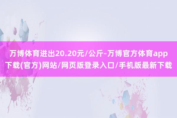 万博体育进出20.20元/公斤-万博官方体育app下载(官方)网站/网页版登录入口/手机版最新下载