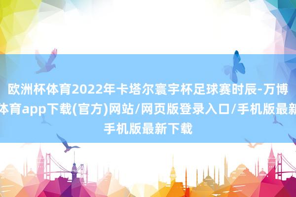 欧洲杯体育2022年卡塔尔寰宇杯足球赛时辰-万博官方体育app下载(官方)网站/网页版登录入口/手机版最新下载