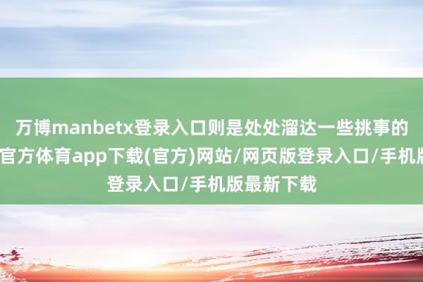 万博manbetx登录入口则是处处溜达一些挑事的驳倒-万博官方体育app下载(官方)网站/网页版登录入口/手机版最新下载