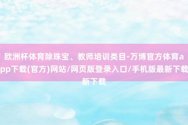 欧洲杯体育除珠宝、教师培训类目-万博官方体育app下载(官方)网站/网页版登录入口/手机版最新下载