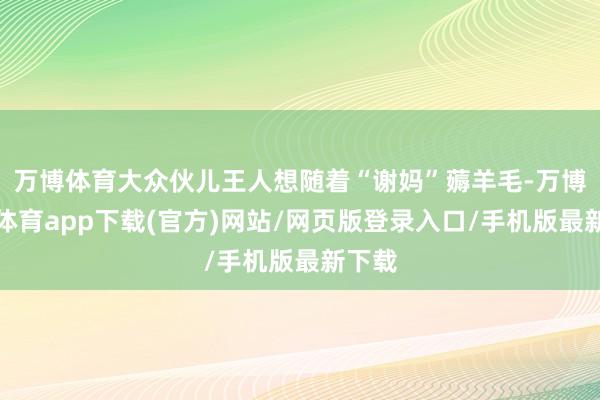 万博体育大众伙儿王人想随着“谢妈”薅羊毛-万博官方体育app下载(官方)网站/网页版登录入口/手机版最新下载