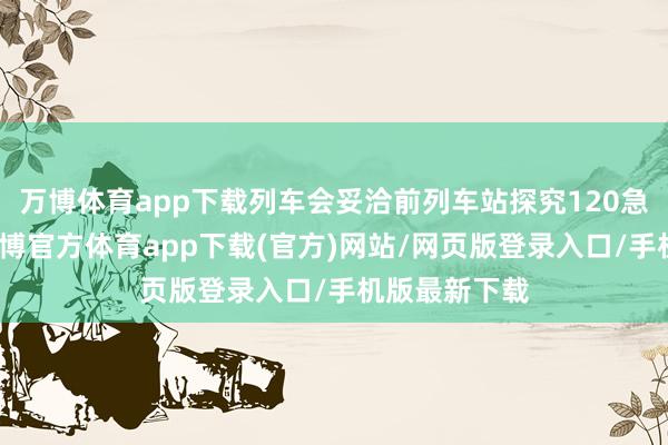 万博体育app下载列车会妥洽前列车站探究120急救车待命-万博官方体育app下载(官方)网站/网页版登录入口/手机版最新下载
