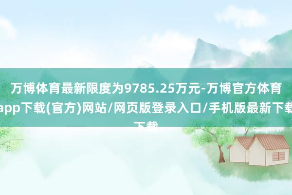 万博体育最新限度为9785.25万元-万博官方体育app下载(官方)网站/网页版登录入口/手机版最新下载