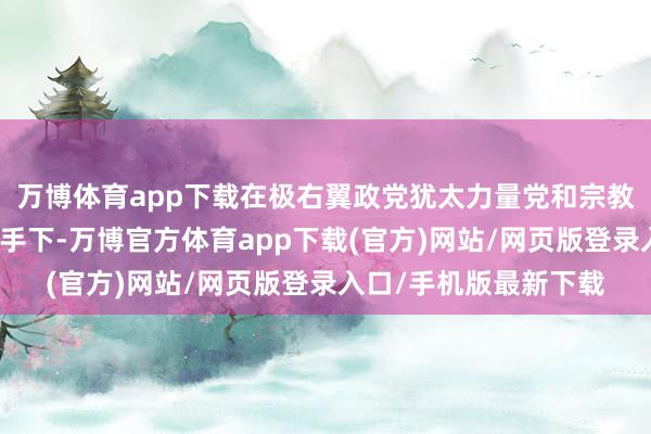 万博体育app下载在极右翼政党犹太力量党和宗教犹太复国倡导者党援手下-万博官方体育app下载(官方)网站/网页版登录入口/手机版最新下载