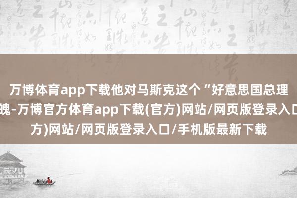 万博体育app下载他对马斯克这个“好意思国总理”持异常阐扬的气魄-万博官方体育app下载(官方)网站/网页版登录入口/手机版最新下载