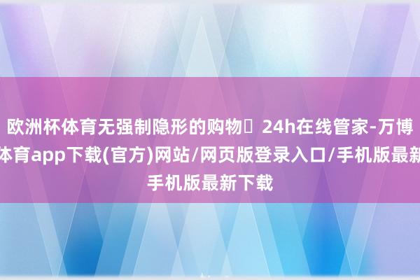 欧洲杯体育无强制隐形的购物✅24h在线管家-万博官方体育app下载(官方)网站/网页版登录入口/手机版最新下载