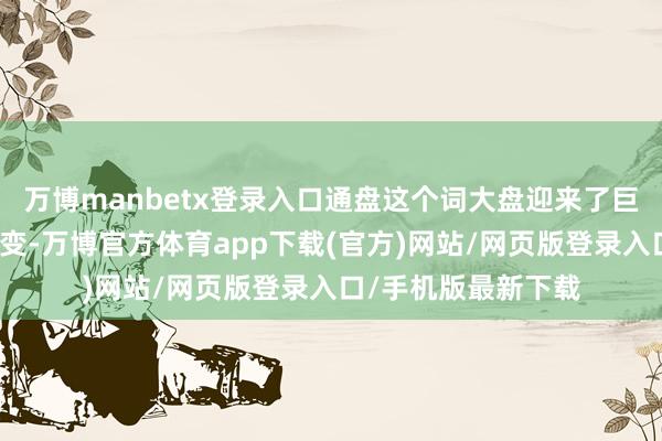 万博manbetx登录入口通盘这个词大盘迎来了巨无数变所激发的质变-万博官方体育app下载(官方)网站/网页版登录入口/手机版最新下载