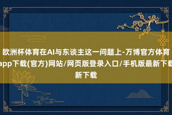 欧洲杯体育在AI与东谈主这一问题上-万博官方体育app下载(官方)网站/网页版登录入口/手机版最新下载