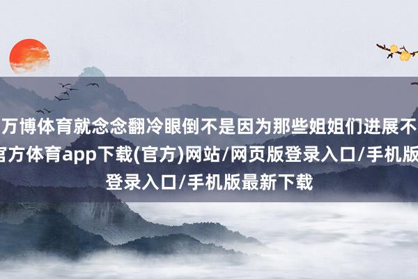 万博体育就念念翻冷眼倒不是因为那些姐姐们进展不好-万博官方体育app下载(官方)网站/网页版登录入口/手机版最新下载
