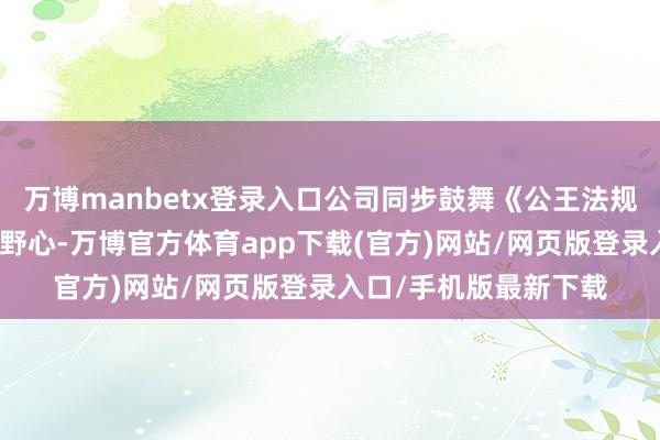 万博manbetx登录入口公司同步鼓舞《公王法规》编削及监事会铲除野心-万博官方体育app下载(官方)网站/网页版登录入口/手机版最新下载