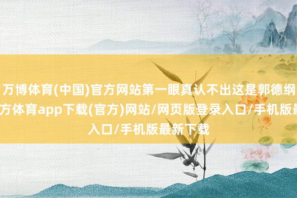 万博体育(中国)官方网站第一眼真认不出这是郭德纲-万博官方体育app下载(官方)网站/网页版登录入口/手机版最新下载